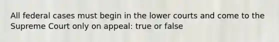 All federal cases must begin in the lower courts and come to the Supreme Court only on appeal: true or false