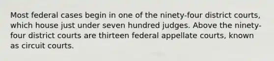 Most federal cases begin in one of the ninety-four district courts, which house just under seven hundred judges. Above the ninety-four district courts are thirteen federal appellate courts, known as circuit courts.