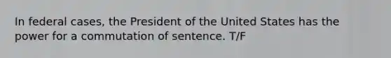 In federal cases, the President of the United States has the power for a commutation of sentence. T/F