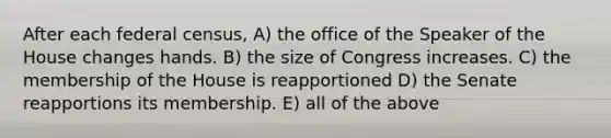 After each federal census, A) the office of the Speaker of the House changes hands. B) the size of Congress increases. C) the membership of the House is reapportioned D) the Senate reapportions its membership. E) all of the above