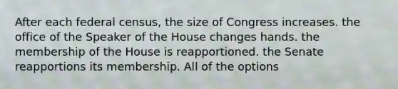 After each federal census, the size of Congress increases. the office of the Speaker of the House changes hands. the membership of the House is reapportioned. the Senate reapportions its membership. All of the options