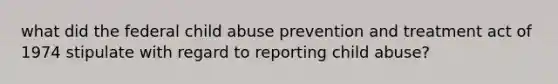 what did the federal child abuse prevention and treatment act of 1974 stipulate with regard to reporting child abuse?