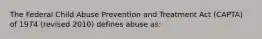 The Federal Child Abuse Prevention and Treatment Act (CAPTA) of 1974 (revised 2010) defines abuse as: