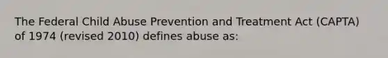 The Federal Child Abuse Prevention and Treatment Act (CAPTA) of 1974 (revised 2010) defines abuse as: