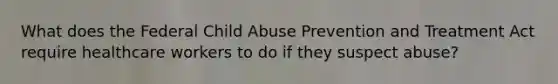 What does the Federal Child Abuse Prevention and Treatment Act require healthcare workers to do if they suspect abuse?