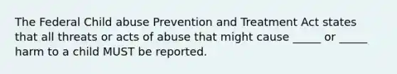 The Federal Child abuse Prevention and Treatment Act states that all threats or acts of abuse that might cause _____ or _____ harm to a child MUST be reported.