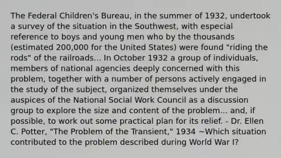 The Federal Children's Bureau, in the summer of 1932, undertook a survey of the situation in the Southwest, with especial reference to boys and young men who by the thousands (estimated 200,000 for the United States) were found "riding the rods" of the railroads... In October 1932 a group of individuals, members of national agencies deeply concerned with this problem, together with a number of persons actively engaged in the study of the subject, organized themselves under the auspices of the National Social Work Council as a discussion group to explore the size and content of the problem... and, if possible, to work out some practical plan for its relief. - Dr. Ellen C. Potter, "The Problem of the Transient," 1934 ~Which situation contributed to the problem described during World War I?