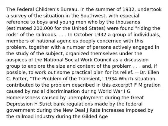 The Federal Children's Bureau, in the summer of 1932, undertook a survey of the situation in the Southwest, with especial reference to boys and young men who by the thousands (estimated 200,000 for the United States) were found "riding the rods" of the railroads. . . . In October 1932 a group of individuals, members of national agencies deeply concerned with this problem, together with a number of persons actively engaged in the study of the subject, organized themselves under the auspices of the National Social Work Council as a discussion group to explore the size and content of the problem . . . and, if possible, to work out some practical plan for its relief. —Dr. Ellen C. Potter, "The Problem of the Transient," 1934 Which situation contributed to the problem described in this excerpt? F Migration caused by racial discrimination during World War I G Homelessness caused by unemployment during the Great Depression H Strict bank regulations made by the federal government during the New Deal J Rate increases imposed by the railroad industry during the Gilded Age