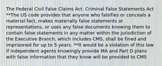 The Federal Civil False Claims Act. Criminal False Statements Act **The US code provides that anyone who falsifies or conceals a material fact, makes materially false statements or representations, or uses any false documents knowing them to contain false statements in any matter within the jurisdiction of the Executive Branch, which includes CMS, shall be fined and imprisoned for up to 5 years. **It would be a violation of this law if independent agents knowingly provide MA and Part D plans with false information that they know will be provided to CMS