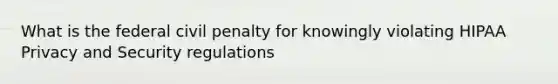 What is the federal civil penalty for knowingly violating HIPAA Privacy and Security regulations