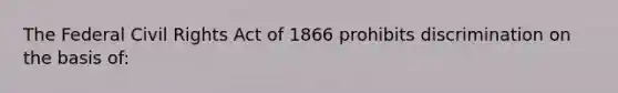 The Federal Civil Rights Act of 1866 prohibits discrimination on the basis of: