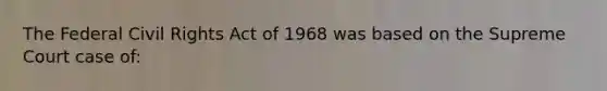 The Federal Civil Rights Act of 1968 was based on the Supreme Court case of: