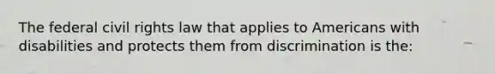 The federal civil rights law that applies to Americans with disabilities and protects them from discrimination is the: