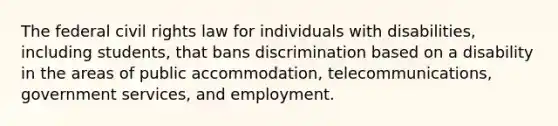 The federal civil rights law for individuals with disabilities, including students, that bans discrimination based on a disability in the areas of public accommodation, telecommunications, government services, and employment.