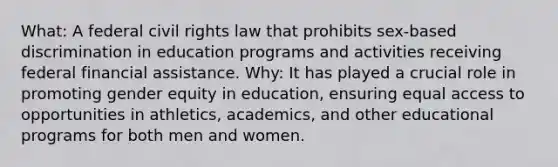 What: A federal civil rights law that prohibits sex-based discrimination in education programs and activities receiving federal financial assistance. Why: It has played a crucial role in promoting gender equity in education, ensuring equal access to opportunities in athletics, academics, and other educational programs for both men and women.