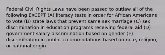 Federal Civil Rights Laws have been passed to outlaw all of the following EXCEPT (A) literacy tests in order for African Americans to vote (B) state laws that prevent same-sex marriage (C) sex discrimination in education programs receiving federal aid (D) government salary discrimination based on gender (E) discrimination in public accommodations based on race, religion, or national origin