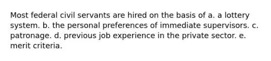 Most federal civil servants are hired on the basis of a. a lottery system. b. the personal preferences of immediate supervisors. c. patronage. d. previous job experience in the private sector. e. merit criteria.