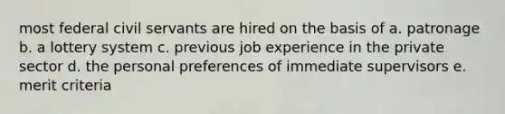 most federal civil servants are hired on the basis of a. patronage b. a lottery system c. previous job experience in the private sector d. the personal preferences of immediate supervisors e. merit criteria