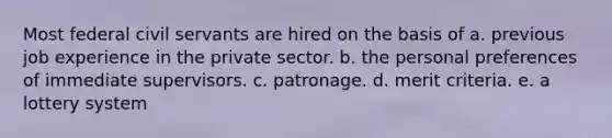 Most federal civil servants are hired on the basis of a. previous job experience in the private sector. b. the personal preferences of immediate supervisors. c. patronage. d. merit criteria. e. a lottery system