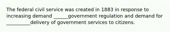 The federal civil service was created in 1883 in response to increasing demand ______government regulation and demand for __________delivery of government services to citizens.