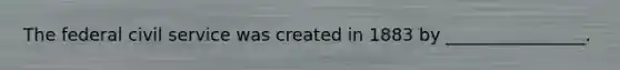 The federal civil service was created in 1883 by ________________.