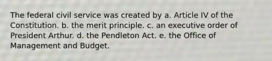 The federal civil service was created by a. Article IV of the Constitution. b. the merit principle. c. an executive order of President Arthur. d. the Pendleton Act. e. the Office of Management and Budget.