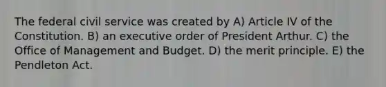 The federal civil service was created by A) Article IV of the Constitution. B) an executive order of President Arthur. C) the Office of Management and Budget. D) the merit principle. E) the Pendleton Act.