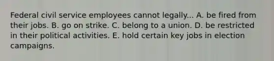 Federal civil service employees cannot legally... A. be fired from their jobs. B. go on strike. C. belong to a union. D. be restricted in their political activities. E. hold certain key jobs in election campaigns.