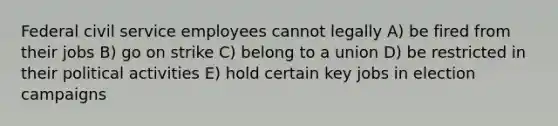 Federal civil service employees cannot legally A) be fired from their jobs B) go on strike C) belong to a union D) be restricted in their political activities E) hold certain key jobs in election campaigns