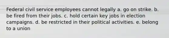 Federal civil service employees cannot legally a. go on strike. b. be fired from their jobs. c. hold certain key jobs in election campaigns. d. be restricted in their political activities. e. belong to a union