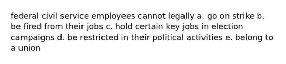 federal civil service employees cannot legally a. go on strike b. be fired from their jobs c. hold certain key jobs in election campaigns d. be restricted in their political activities e. belong to a union