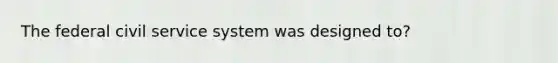 The federal civil service system was designed to?