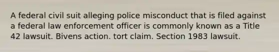 A federal civil suit alleging police misconduct that is filed against a federal law enforcement officer is commonly known as a Title 42 lawsuit. Bivens action. tort claim. Section 1983 lawsuit.