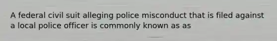 A federal civil suit alleging police misconduct that is filed against a local police officer is commonly known as as