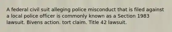 A federal civil suit alleging police misconduct that is filed against a local police officer is commonly known as a Section 1983 lawsuit. Bivens action. tort claim. Title 42 lawsuit.