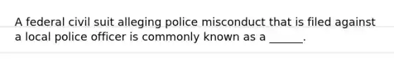 A federal civil suit alleging police misconduct that is filed against a local police officer is commonly known as a ______.