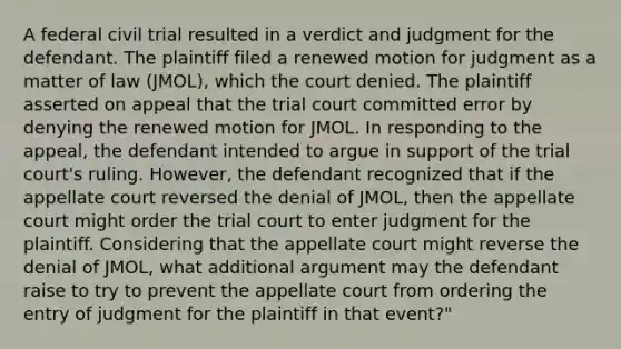 A federal civil trial resulted in a verdict and judgment for the defendant. The plaintiff filed a renewed motion for judgment as a matter of law (JMOL), which the court denied. The plaintiff asserted on appeal that the trial court committed error by denying the renewed motion for JMOL. In responding to the appeal, the defendant intended to argue in support of the trial court's ruling. However, the defendant recognized that if the appellate court reversed the denial of JMOL, then the appellate court might order the trial court to enter judgment for the plaintiff. Considering that the appellate court might reverse the denial of JMOL, what additional argument may the defendant raise to try to prevent the appellate court from ordering the entry of judgment for the plaintiff in that event?"