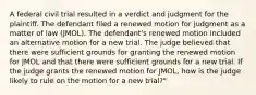 A federal civil trial resulted in a verdict and judgment for the plaintiff. The defendant filed a renewed motion for judgment as a matter of law (JMOL). The defendant's renewed motion included an alternative motion for a new trial. The judge believed that there were sufficient grounds for granting the renewed motion for JMOL and that there were sufficient grounds for a new trial. If the judge grants the renewed motion for JMOL, how is the judge likely to rule on the motion for a new trial?"