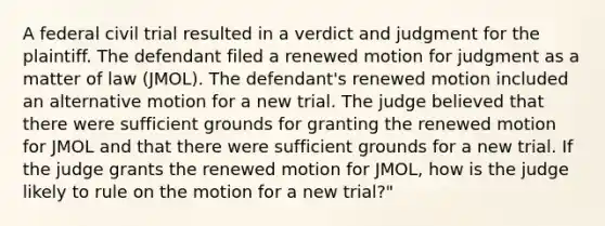 A federal civil trial resulted in a verdict and judgment for the plaintiff. The defendant filed a renewed motion for judgment as a matter of law (JMOL). The defendant's renewed motion included an alternative motion for a new trial. The judge believed that there were sufficient grounds for granting the renewed motion for JMOL and that there were sufficient grounds for a new trial. If the judge grants the renewed motion for JMOL, how is the judge likely to rule on the motion for a new trial?"