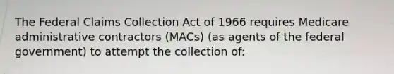 The Federal Claims Collection Act of 1966 requires Medicare administrative contractors (MACs) (as agents of the federal government) to attempt the collection of: