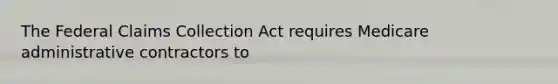 The Federal Claims Collection Act requires Medicare administrative contractors to