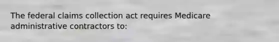 The federal claims collection act requires Medicare administrative contractors to: