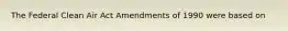 The Federal Clean Air Act Amendments of 1990 were based on