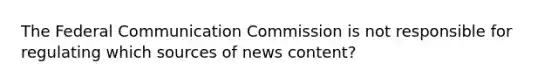 The Federal Communication Commission is not responsible for regulating which sources of news content?