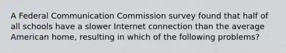 A Federal Communication Commission survey found that half of all schools have a slower Internet connection than the average American home, resulting in which of the following problems?