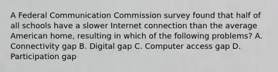 A Federal Communication Commission survey found that half of all schools have a slower Internet connection than the average American home, resulting in which of the following problems? A. Connectivity gap B. Digital gap C. Computer access gap D. Participation gap