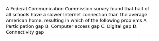 A Federal Communication Commission survey found that half of all schools have a slower Internet connection than the average American home, resulting in which of the following problems A. Participation gap B. Computer access gap C. Digital gap D. Connectivity gap