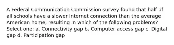 A Federal Communication Commission survey found that half of all schools have a slower Internet connection than the average American home, resulting in which of the following problems? Select one: a. Connectivity gap b. Computer access gap c. Digital gap d. Participation gap