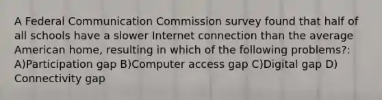 A Federal Communication Commission survey found that half of all schools have a slower Internet connection than the average American home, resulting in which of the following problems?: A)Participation gap B)Computer access gap C)Digital gap D) Connectivity gap