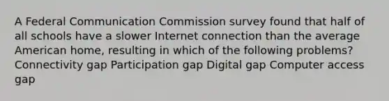 A Federal Communication Commission survey found that half of all schools have a slower Internet connection than the average American home, resulting in which of the following problems? Connectivity gap Participation gap Digital gap Computer access gap